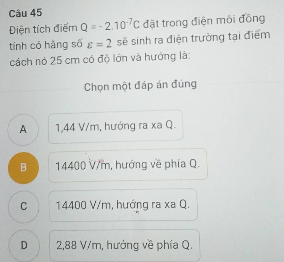 Điện tích điểm Q=-2.10^(-7)C đặt trong điện môi đồng
tính có hằng số varepsilon =2 sẽ sinh ra điện trường tại điểm
cách nó 25 cm có độ lớn và hướng là:
Chọn một đáp án đúng
A 1,44 V/m, hướng ra xa Q.
B 14400 V/m, hướng về phía Q.
C 14400 V/m, hướng ra xa Q.
D 2,88 V/m, hướng về phía Q.