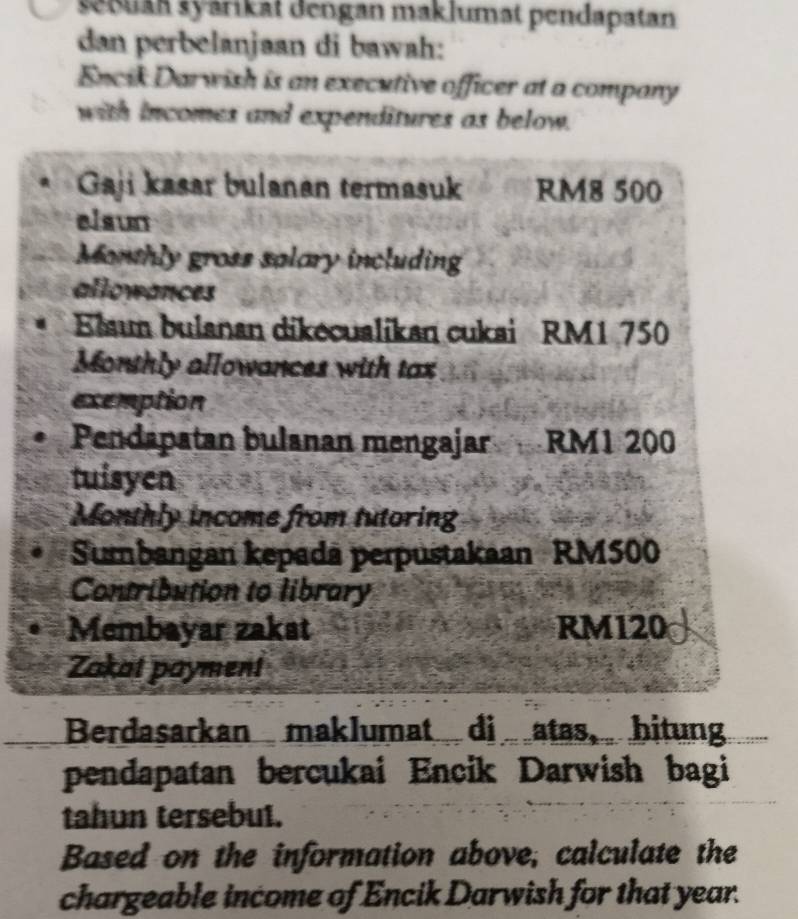 sebuan syárikat dengan maklumat pendapatan 
dan perbelanjaan di bawah: 
Encik Darwish is an executive officer at a company 
with incomes and expenditures as below. 
Gaji kasar bulanan termasuk RM8 500
elaun 
Monthly gross salary including 
allowances 
Elaum bulanan dikecualikan cukai RM1 750
Monthly allowances with tax 
exemption 
Pendapatan bulanan mengajar RM1 200
tuisyen 
Monthly income from tutoring 
Sumbangan kepadā perpustakaan RM500
Contribution to library 
Membayar zakat RM120
Zakat payment 
Berdasarkan maklumat di atas, hitung 
pendapatan bercukai Encik Darwish bagi 
tahun tersebut. 
Based on the information above, calculate the 
chargeable income of Encik Darwish for that year.