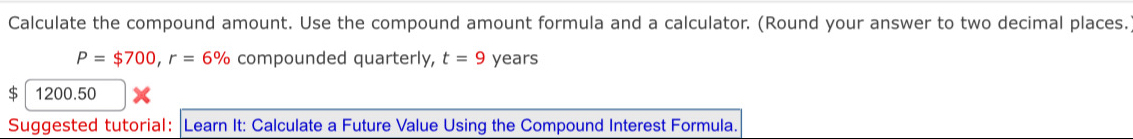 Calculate the compound amount. Use the compound amount formula and a calculator. (Round your answer to two decimal places.
P=$700, r=6% compounded quarterly, t=9 years
$ 1200.50 
Suggested tutorial: |Learn It: Calculate a Future Value Using the Compound Interest Formula.