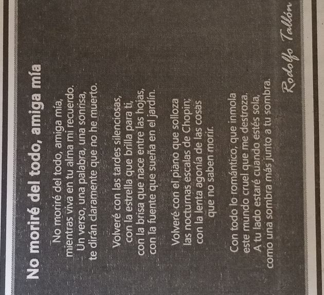 No moriré del todo, amiga mía 
No moriré del todo, amiga mía, 
mientras viva en tu alma mi recuerdo. 
Un verso, una palabra, una sonrisa, 
te dirán claramente que no he muerto. 
Volveré con las tardes silenciosas, 
con la estrella que brilla para ti, 
con la brisa que nace entre las hojas, 
con la fuente que sueña en el jardín. 
Volveré con el piano que solloza 
las nocturnas escalas de Chopin; 
con la lenta agonía de las cosas 
que no saben morir. 
Con todo lo romántico, que inmola 
este mundo cruel que me destroza. 
A tu lado estaré cuando estés sola, 
como una sombra más junto a tu sombra. 
Rodolfo Tallón