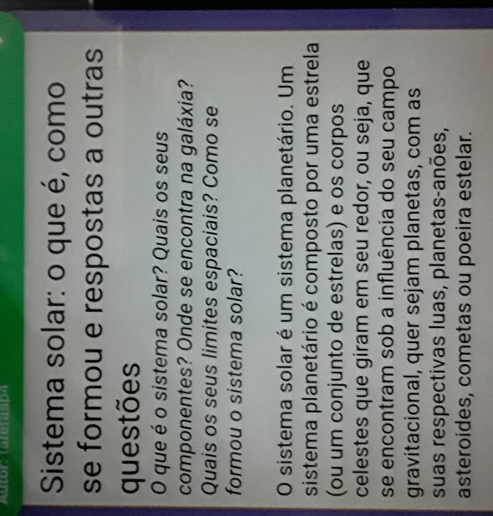 Autor: (areras94 
Sistema solar: o que é, como 
se formou e respostas a outras 
questões 
O que é o sistema solar? Quais os seus 
componentes? Onde se encontra na galáxia? 
Quais os seus limites espaciais? Como se 
formou o sistema solar? 
O sistema solar é um sistema planetário. Um 
sistema planetário é composto por uma estrela 
(ou um conjunto de estrelas) e os corpos 
celestes que giram em seu redor, ou seja, que 
se encontram sob a influência do seu campo 
gravitacional, quer sejam planetas, com as 
suas respectivas luas, planetas-anões, 
asteroides, cometas ou poeira estelar.