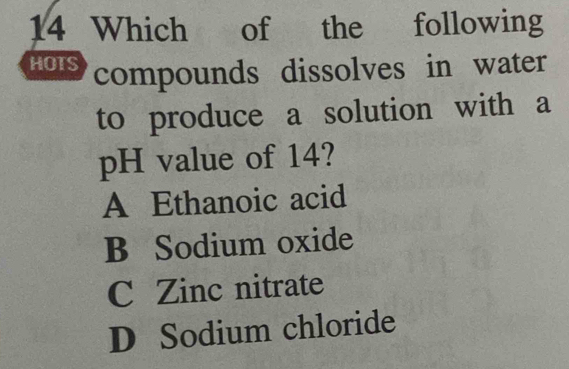 Which of the following
HOTS compounds dissolves in water
to produce a solution with a
pH value of 14?
A Ethanoic acid
B Sodium oxide
C Zinc nitrate
D Sodium chloride