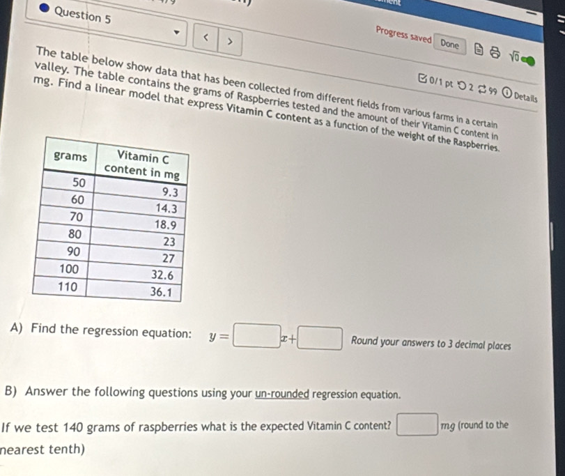 < > 
Progress saved Done a sqrt(0) 
The table below show data that has been collected from different fields from various farms in a certain 
0/1 ptつ 2 99 odot Details 
valley. The table contains the grams of Raspberries tested and the amount of their Vitamin C content in
mg. Find a linear model that express Vitamin C content as a function of the weight of the Raspberries 
A) Find the regression equation: y=□ x+□ Round your answers to 3 decimal places 
B) Answer the following questions using your un-rounded regression equation. 
If we test 140 grams of raspberries what is the expected Vitamin C content? □ mg (round to the 
nearest tenth)