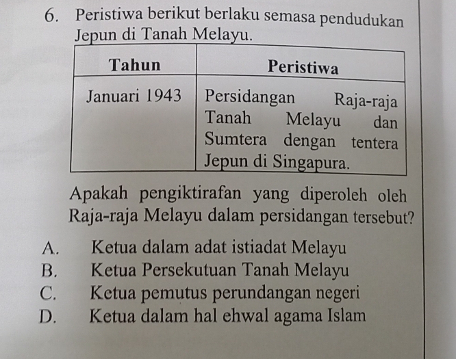 Peristiwa berikut berlaku semasa pendudukan
Jepun di Tanah Melayu.
Apakah pengiktirafan yang diperoleh oleh
Raja-raja Melayu dalam persidangan tersebut?
A. Ketua dalam adat istiadat Melayu
B. Ketua Persekutuan Tanah Melayu
C. Ketua pemutus perundangan negeri
D. Ketua dalam hal ehwal agama Islam