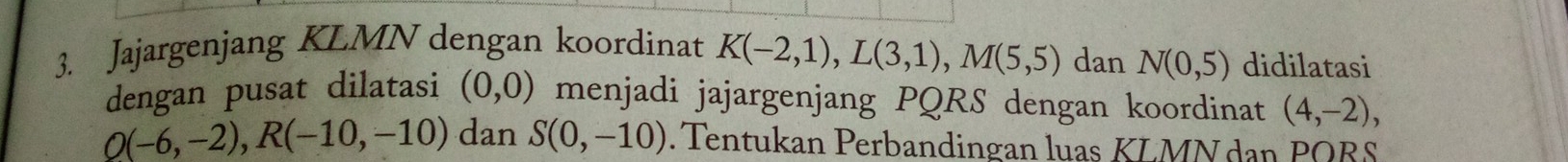 Jajargenjang KLMN dengan koordinat K(-2,1), L(3,1), M(5,5) dan N(0,5) didilatasi 
dengan pusat dilatasi (0,0) menjadi jajargenjang PQRS dengan koordinat (4,-2),
Q(-6,-2), R(-10,-10) dan S(0,-10). Tentukan Perbandingan luas KLMN dan PQBS