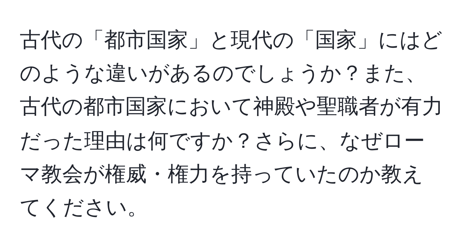 古代の「都市国家」と現代の「国家」にはどのような違いがあるのでしょうか？また、古代の都市国家において神殿や聖職者が有力だった理由は何ですか？さらに、なぜローマ教会が権威・権力を持っていたのか教えてください。