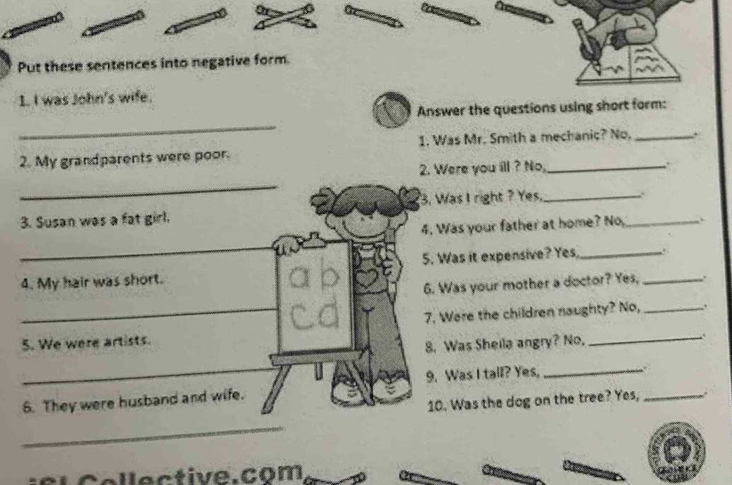 Put these sentences into negative form. 
1 I was John's wife. 
Answer the questions using short form: 
_ 
1. Was Mr. Smith a mechanic? No, _. 
2. My grandparents were poor. 
2. Were you ill ? No,_ 
_ 
3. Was I right ? Yes,_ 
3. Susan was a fat girl. 
4. Was your father at home? No,_ 
_ 
5. Was it expensive? Yes,_ 

4. My hair was short. a b 
6. Was your mother a doctor? Yes,_ 
_7. Were the children naughty? No, _. 
5. We were artists. 
8. Was Sheila angry? No._ 
_ 
9. Was I tall? Yes,_ 
6. They were husband and wife. 
10. Was the dog on the tree? Yes,_ 
_ 
s l C o l l e ctive.com