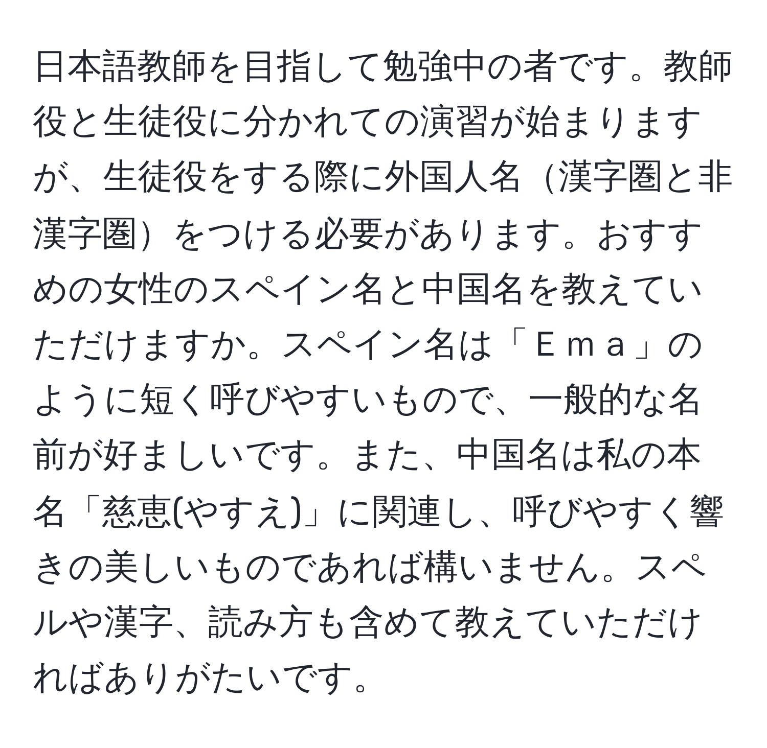 日本語教師を目指して勉強中の者です。教師役と生徒役に分かれての演習が始まりますが、生徒役をする際に外国人名漢字圏と非漢字圏をつける必要があります。おすすめの女性のスペイン名と中国名を教えていただけますか。スペイン名は「Ｅｍａ」のように短く呼びやすいもので、一般的な名前が好ましいです。また、中国名は私の本名「慈恵(やすえ)」に関連し、呼びやすく響きの美しいものであれば構いません。スペルや漢字、読み方も含めて教えていただければありがたいです。