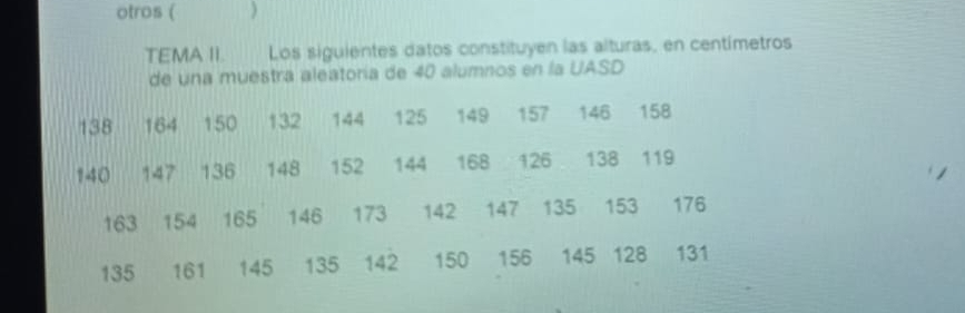 otros ( ) 
TEMA II. Los siguientes datos constituyen las alturas, en centímetros 
de una muestra aleatoría de 40 alumnos en la UASD
138 164 150 132 144 125 149 157 146 158
140 147 136 148 152 144 168 126 138 119
163 154 165 146 173 142 147 135 153 176
135 161 145 135 142 150 156 145 128 131