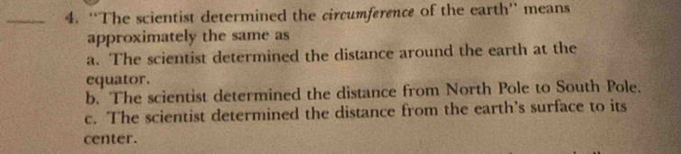 “The scientist determined the circumference of the earth” means
approximately the same as
a. The scientist determined the distance around the earth at the
equator.
b. The scientist determined the distance from North Pole to South Pole.
c. The scientist determined the distance from the earth's surface to its
center.