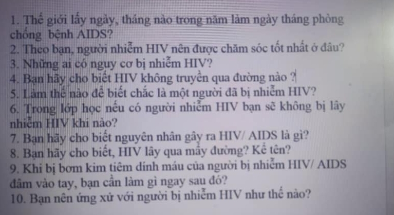 Thế giới lấy ngày, tháng nào trong năm làm ngày tháng phòng 
chồng bệnh AIDS? 
2. Theo bạn, người nhiễm HIV nên được chăm sóc tốt nhất ở đâu? 
3. Những ai có nguy cơ bị nhiễm HIV? 
4. Bạn hãy cho biết HIV không truyền qua đường nào ? 
5. Làm thể nào đễ biết chắc là một người đã bị nhiễm HIV? 
6. Trong lớp học nếu có người nhiễm HIV bạn sẽ không bị lây 
nhiễm HIV khi nào? 
7. Bạn hãy cho biết nguyên nhân gây ra HIV/ AIDS là gì? 
8. Bạn hãy cho biết, HIV lây qua mầy đường? Kể tên? 
9. Khi bị bơm kim tiêm dính máu của người bị nhiễm HIV/ AIDS 
đầm vào tay, bạn cần làm gì ngay sau đó? 
10. Bạn nên ứng xử với người bị nhiễm HIV như thế nào?