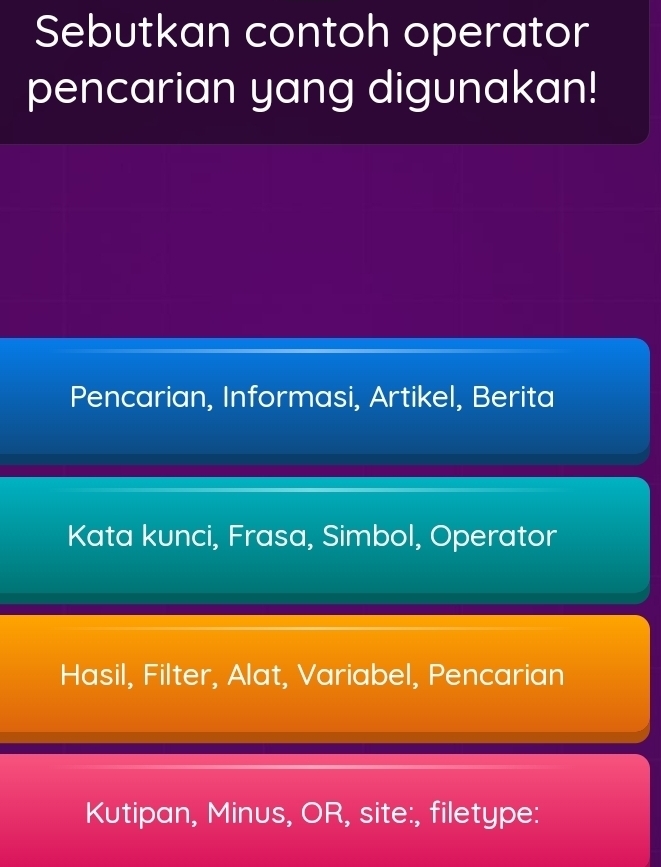 Sebutkan contoh operator
pencarian yang digunakan!
Pencarian, Informasi, Artikel, Berita
Kata kunci, Frasa, Simbol, Operator
Hasil, Filter, Alat, Variabel, Pencarian
Kutipan, Minus, OR, site:, filetype: