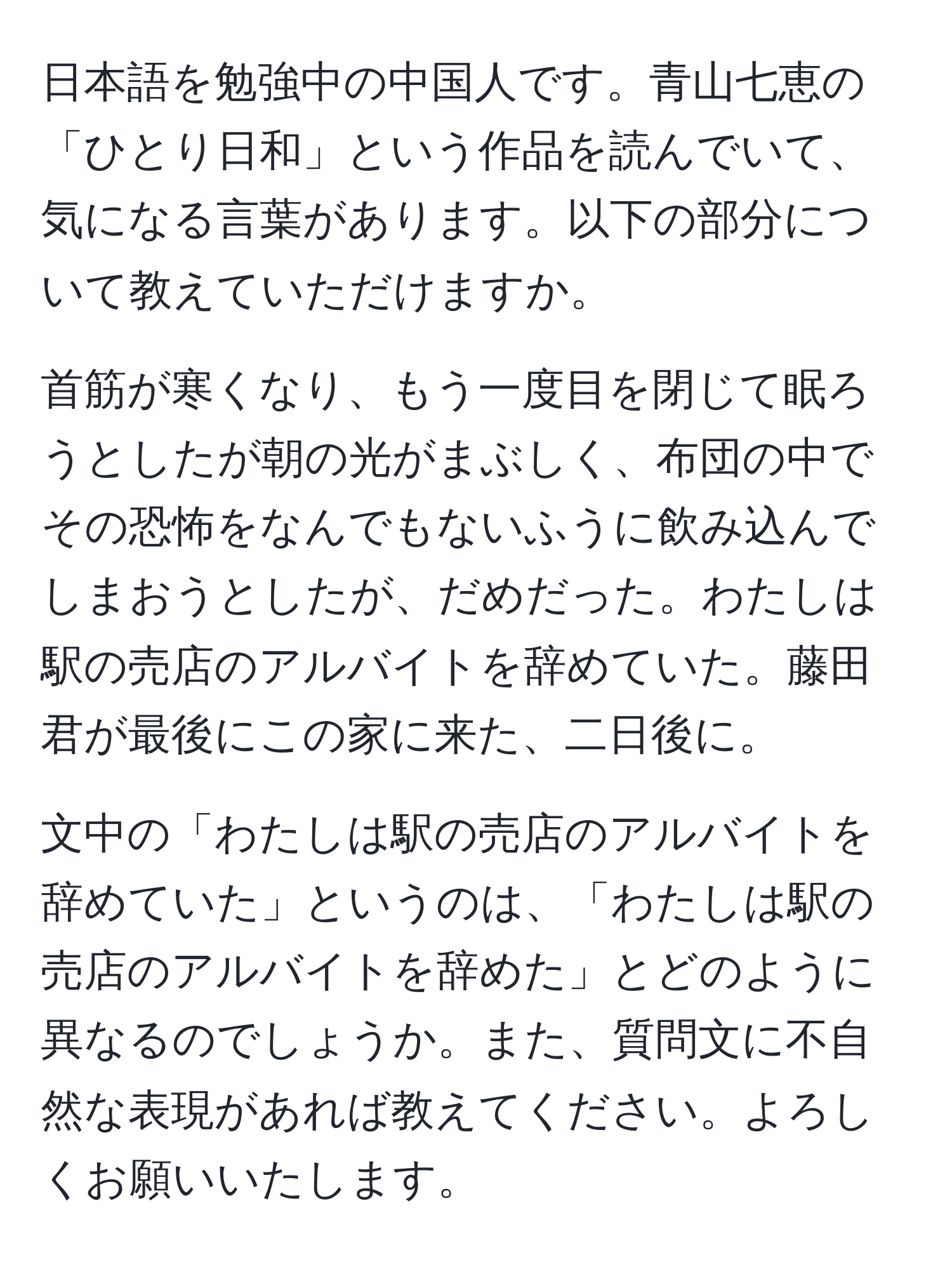 日本語を勉強中の中国人です。青山七恵の「ひとり日和」という作品を読んでいて、気になる言葉があります。以下の部分について教えていただけますか。  
  
首筋が寒くなり、もう一度目を閉じて眠ろうとしたが朝の光がまぶしく、布団の中でその恐怖をなんでもないふうに飲み込んでしまおうとしたが、だめだった。わたしは駅の売店のアルバイトを辞めていた。藤田君が最後にこの家に来た、二日後に。  

文中の「わたしは駅の売店のアルバイトを辞めていた」というのは、「わたしは駅の売店のアルバイトを辞めた」とどのように異なるのでしょうか。また、質問文に不自然な表現があれば教えてください。よろしくお願いいたします。