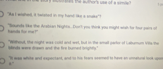 story mustrates the author's use of a simile? 5p 
"As I wished, it twisted in my hand like a snake"? 
"Sounds like the Arabian Nights...Don't you think you might wish for four pairs of 
hands for me?" 
"Without, the night was cold and wet, but in the small parlor of Laburnum Villa the 
blinds were drawn and the fire burned brightly." 
"It was white and expectant, and to his fears seemed to have an unnatural look upon 
“