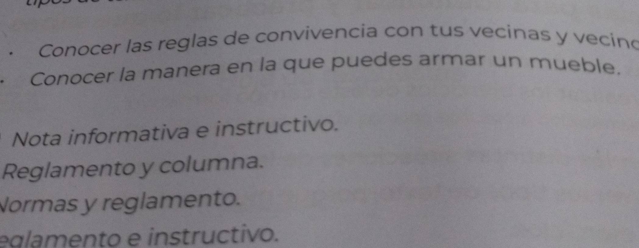 Conocer las reglas de convivencia con tus vecinas y vecino
Conocer la manera en la que puedes armar un mueble.
Nota informativa e instructivo.
Reglamento y columna.
Normas y reglamento.
eglamento e instructivo.