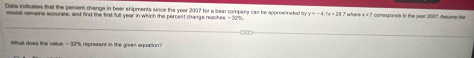 Data indicates that the percent change in beer shipments since the year 2007 for a beer company can be approximated by y=-4.1x+28 7 where x=7 corresponds to the year 2007. Assums the 
model remains accurate, and find the first full year in which the percent change reaches -32%. 
What does the value - 32% represent in the given equation?