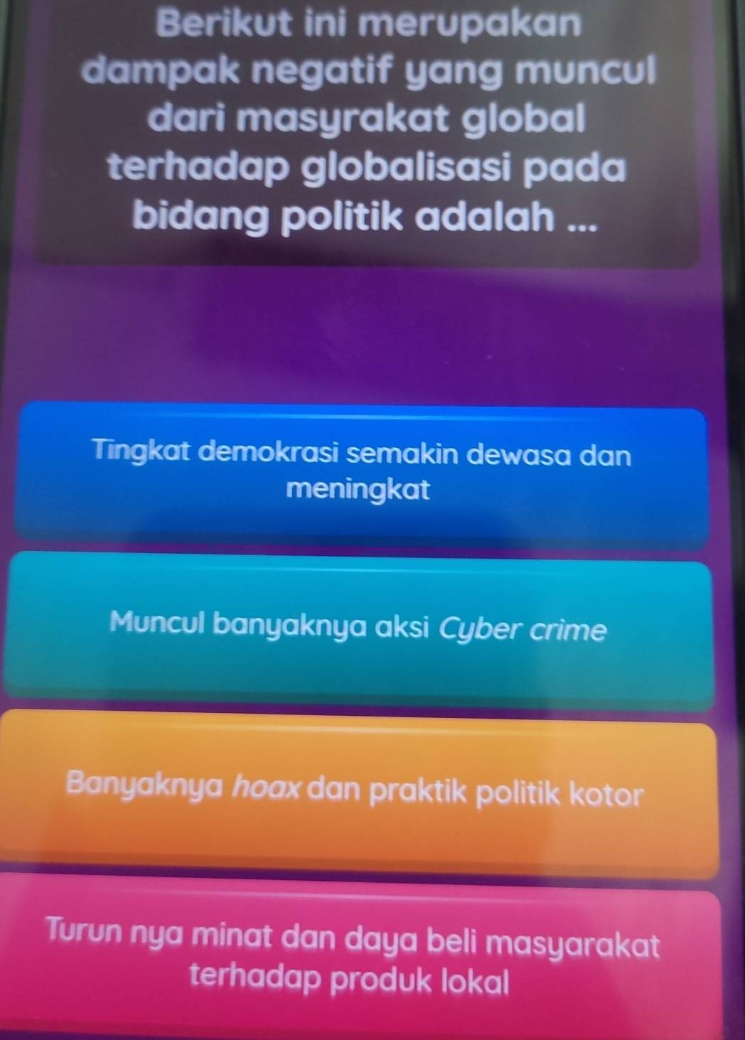 Berikut ini merupakan
dampak negatif yang muncul
dari masyrakat global
terhadap globalisasi pada
bidang politik adalah ...
Tingkat demokrasi semakin dewasa dan
meningkat
Muncul banyaknya aksi Cyber crime
Banyaknya hoax dan praktik politik kotor
Turun nya minat dan daya beli masyarakat
terhadap produk lokal