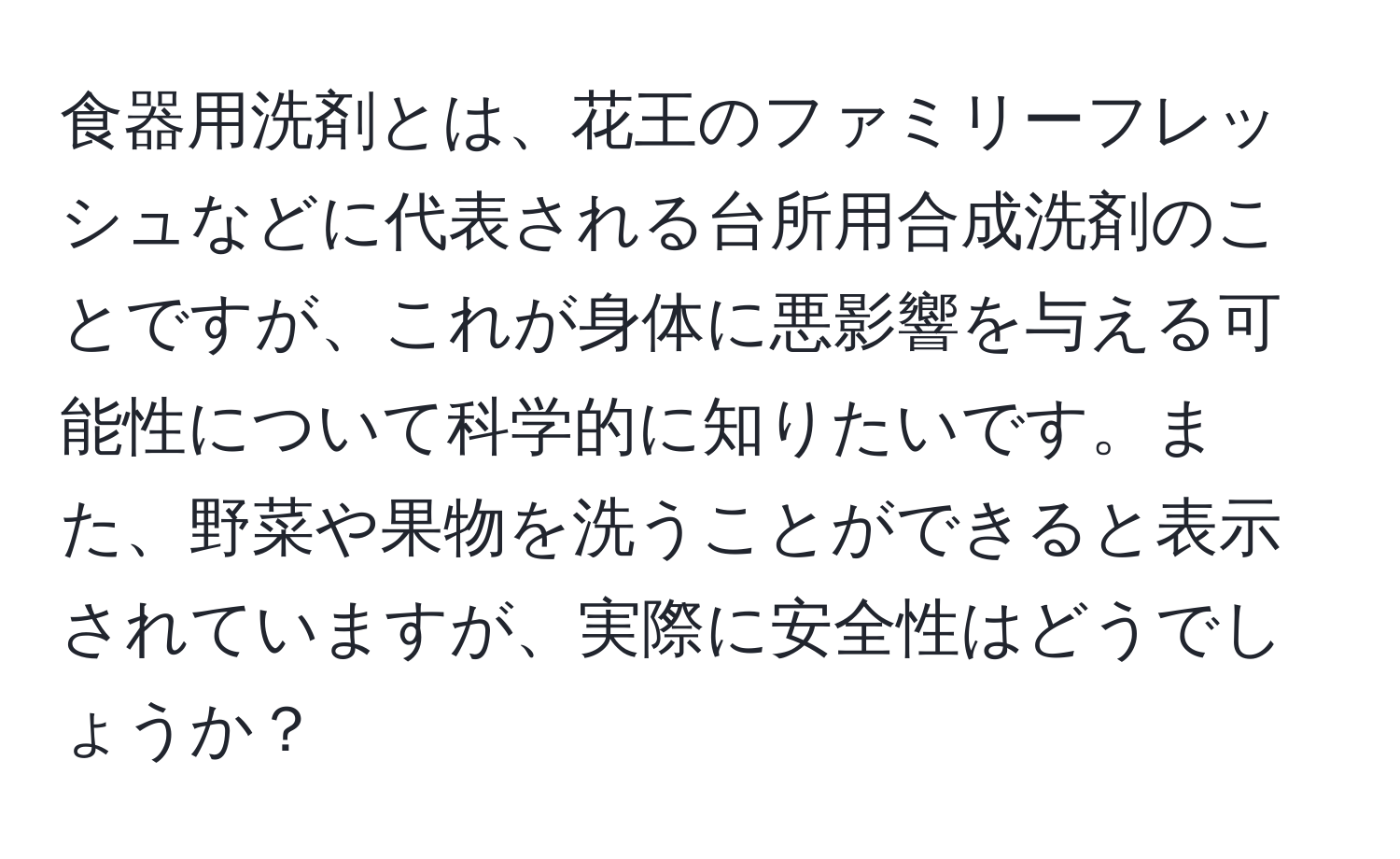 食器用洗剤とは、花王のファミリーフレッシュなどに代表される台所用合成洗剤のことですが、これが身体に悪影響を与える可能性について科学的に知りたいです。また、野菜や果物を洗うことができると表示されていますが、実際に安全性はどうでしょうか？