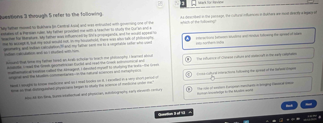 5 3 Mark for Review
As described in the passage, the cultural influences in Bukhara are most directly a legacy of
Questions 3 through 5 refer to the following.
My father moved to Bukhara [in Central Asia] and was entrusted with governing one of the which of the following?
estates of a Persian ruler. My father provided me with a teacher to study the Qur'an and a
teacher for literature. My father was influenced by Shi'a propaganda, and he would appeal to
me to accept it, but my soul would not. In my household, there was also talk of philosophy, Interactions between Muslims and Hindus following the spread of Islam
georetry, and Indian calculation," and my father sent me to a vegetable seller who used into northern India
Indian calculation and so I studied with him.
Around that time my father hired an Arab scholar to teach me philosophy. I learned about
B
Aristotle. I read the Greek geometrician Euclid and read the Greek astronomical and The influence of Chinese culture and statecraft in the early caliphates
mathemnatical treatise called the Almagest. I devoted myself to studying the texts—the Greek
original and the Muslim commentaries—in the natural sciences and metaphysics.
Next I sought to know medicine and so I read books on it. I excelled in a very short period of C Cross-cultural interactions following the spread of the Safavid Empire
time so that distinguished physicians began to study the science of medicine under me."
Abu Ali ibn Sina, Sunni intellectual and physician, autobiography, early eleventh century The role of western European merchants in bringing Classical Greco
Roman knowledge to the Muslim world
Back Next
Question 3 of 12
S°32 Pu
10/12/2024