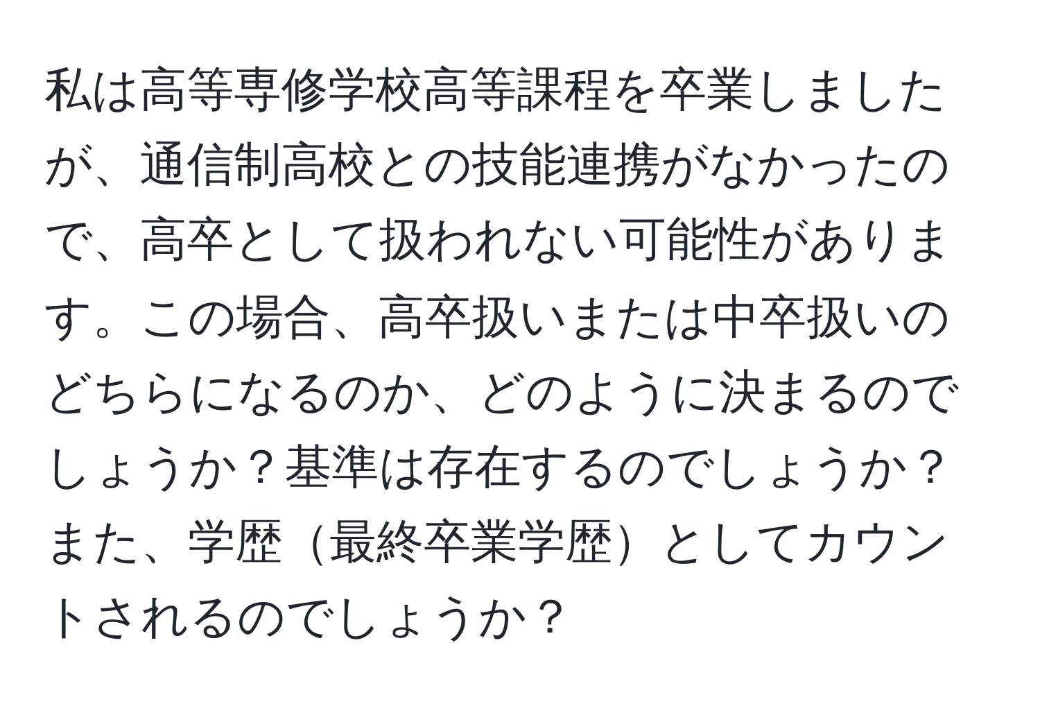 私は高等専修学校高等課程を卒業しましたが、通信制高校との技能連携がなかったので、高卒として扱われない可能性があります。この場合、高卒扱いまたは中卒扱いのどちらになるのか、どのように決まるのでしょうか？基準は存在するのでしょうか？また、学歴最終卒業学歴としてカウントされるのでしょうか？