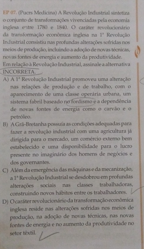 EP 07. (Pucrs Medicina) A Revolução Industrial sintetiza
o conjunto de transformações vivenciadas pela economia
inglesa entre 1780 e 1840. O caráter revolucionário
da transformação econômica inglesa na 1^a Revolução
Industrial consistiu nas profundas alterações sofridas nos
meios de produção, incluindo a adoção de novas técnicas,
novas fontes de energia e aumento da produtividade.
Em relação à Revolução Industrial, assinale a alternativa
INCORRETA.
A) A 1^a Revolução Industrial promoveu uma alteração
nas relações de produção e de trabalho, com o
aparecimento de uma classe operária urbana, um
sistema fabril baseado no fordismo e a dependência
de novas fontes de energia como o carvão e o
petróleo.
B) A Grã-Bretanha possuía as condições adequadas para
fazer a revolução industrial com uma agricultura já
dirigida para o mercado, um comércio externo bem
estabelecido e uma disponibilidade para o lucro
presente no imaginário dos homens de negócios e
dos governantes.
C) Além da emergência das máquinas e da mecanização,
a 1^a Revolução Industrial se desdobrou em profundas
alterações sociais nas classes trabalhadoras,
construindo novos hábitos entre os trabalhadores.
D) O caráter revolucionário da transformação econômica
inglesa reside nas alterações sofridas nos meios de
produção, na adoção de novas técnicas, nas novas
fontes de energia e no aumento da produtividade no
setor têxtil.