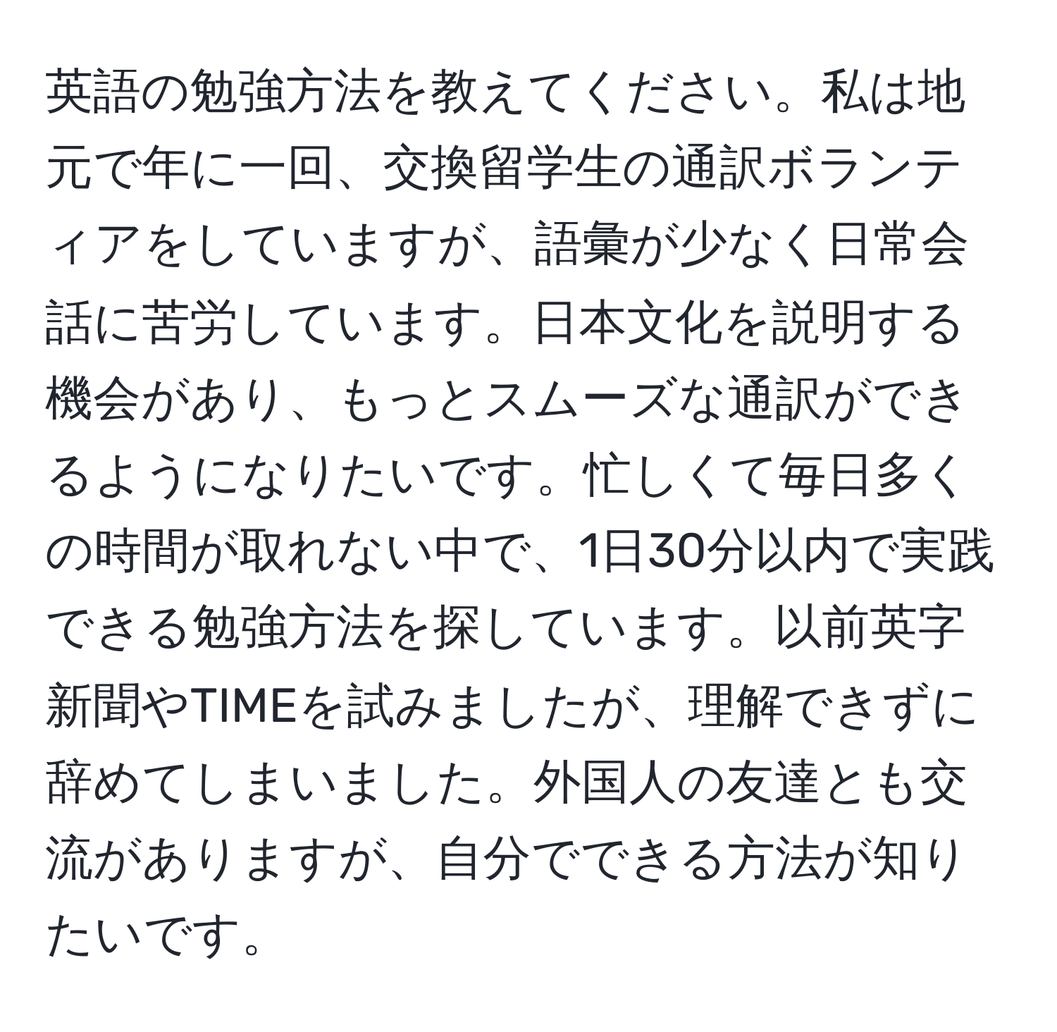 英語の勉強方法を教えてください。私は地元で年に一回、交換留学生の通訳ボランティアをしていますが、語彙が少なく日常会話に苦労しています。日本文化を説明する機会があり、もっとスムーズな通訳ができるようになりたいです。忙しくて毎日多くの時間が取れない中で、1日30分以内で実践できる勉強方法を探しています。以前英字新聞やTIMEを試みましたが、理解できずに辞めてしまいました。外国人の友達とも交流がありますが、自分でできる方法が知りたいです。