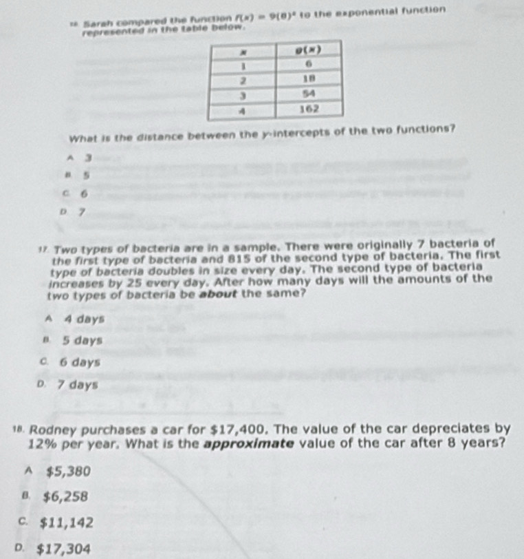 =* Sarah compared the function f(x)=9(0)^2 to the exponential function
represented in the table below.
What is the distance between the y-intercepts of the two functions?
A 3
B. 5
c 6
o 7
1 Two types of bacteria are in a sample. There were originally 7 bacteria of
the first type of bacteria and 815 of the second type of bacteria. The first
type of bacteria doubles in size every day. The second type of bacteria
increases by 25 every day. After how many days will the amounts of the
two types of bacteria be about the same?
A 4 days
n 5 days
c. 6 days
D. 7 days
¹® Rodney purchases a car for $17,400. The value of the car depreciates by
12% per year. What is the approximate value of the car after 8 years?
A $5,380
B. $6,258
C. $11,142
D. $17,304