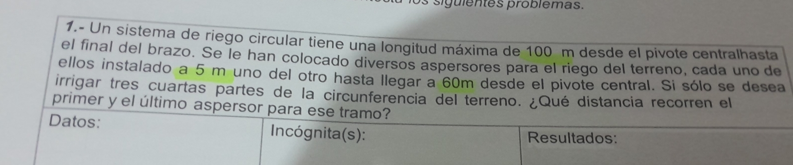 siguientes problemas. 
1.- Un sistema de riego circular tiene una longitud máxima de 100 m desde el pivote centralhasta 
el final del brazo. Se le han colocado diversos aspersores para el riego del terreno, cada uno de 
ellos instalado a 5 m uno del otro hasta llegar a 60m desde el pivote central. Si sólo se desea 
irrigar tres cuartas partes de la circunferencia del terreno. ¿Qué distancia recorren el 
primer y el último aspersor para ese tramo? 
Datos: Incógnita(s): 
Resultados: