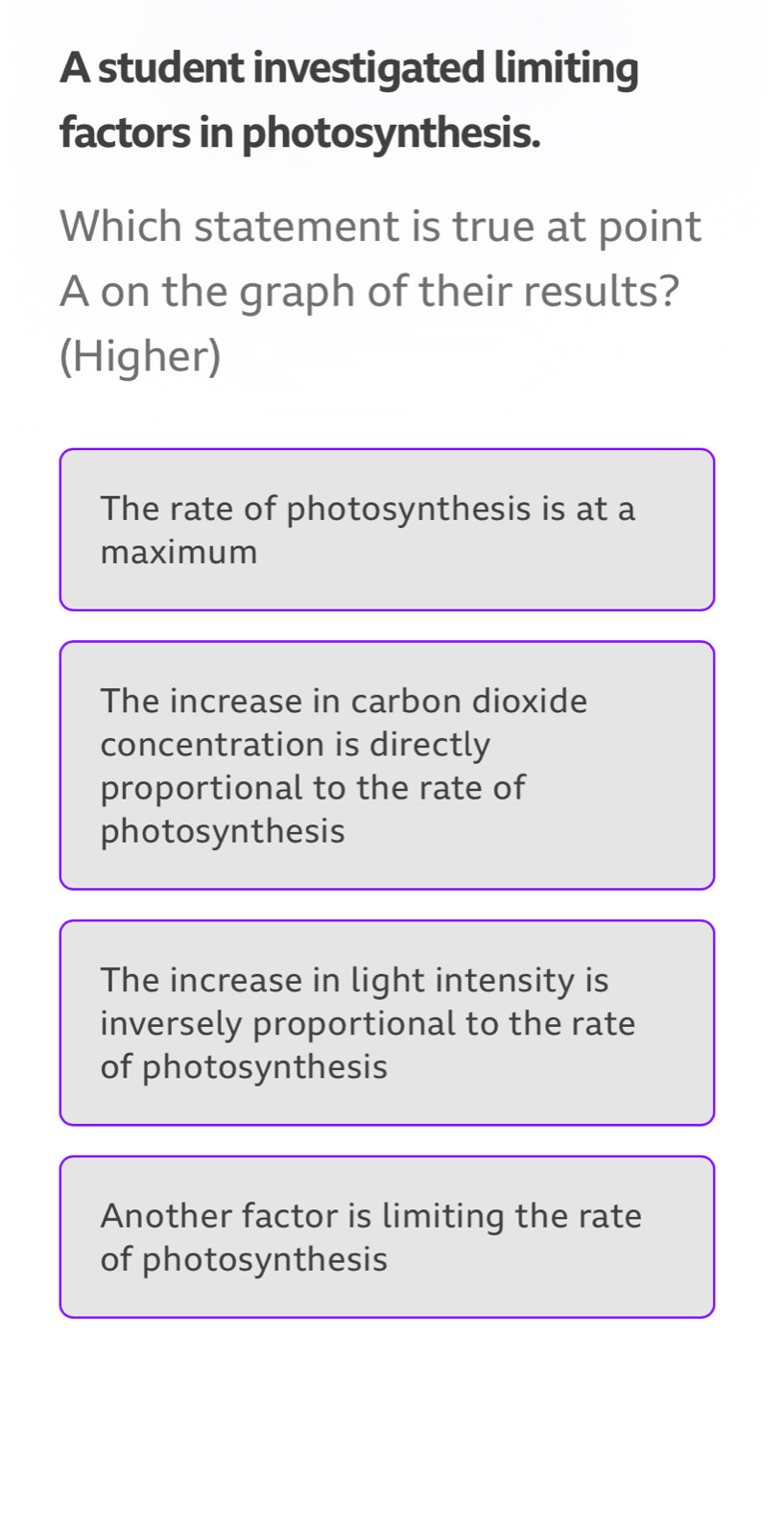 A student investigated limiting
factors in photosynthesis.
Which statement is true at point
A on the graph of their results?
(Higher)
The rate of photosynthesis is at a
maximum
The increase in carbon dioxide
concentration is directly
proportional to the rate of
photosynthesis
The increase in light intensity is
inversely proportional to the rate
of photosynthesis
Another factor is limiting the rate
of photosynthesis