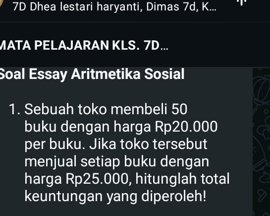 7D Dhea lestari haryanti, Dimas 7d, K... 
MATA PELAJARAN KLS. 7D... 
Soal Essay Aritmetika Sosial 
1. Sebuah toko membeli 50
buku dengan harga Rp20.000
per buku. Jika toko tersebut 
menjual setiap buku dengan 
harga Rp25.000, hitunglah total 
keuntungan yang diperoleh!