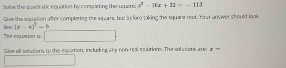 Solve the quadratic equation by completing the square: x^2-16x+32=-113
Give the equation after completing the square, but before taking the square root. Your answer should look 
like: (x-a)^2=b
The equation is: () 
Give all solutions to the equation, including any non-real solutions. The solutions are: x=