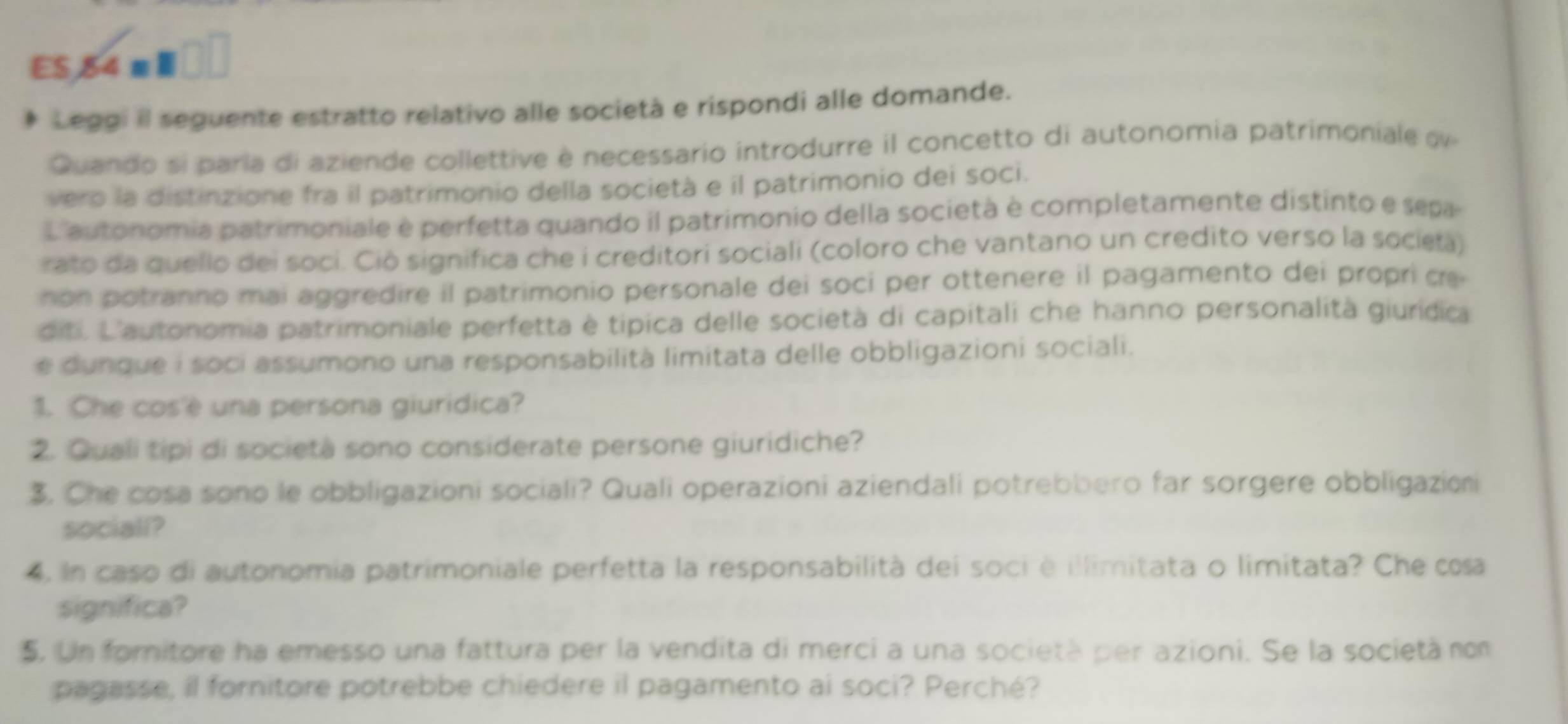 ES, 84 m Ⅲ 
Leggi il seguente estratto relativo alle società e rispondi alle domande. 
Quando si paría di aziende collettive è necessario introdurre il concetto di autonomia patrimoniale o 
vero la distinzione fra il patrimonio della società e il patrimonio dei soci. 
L'autonomia patrimoniale è perfetta quando il patrimonio della società è completamente distinto e sepa 
rato da quello dei soci. Ciò significa che i creditori sociali (coloro che vantano un credito verso la socieà) 
no potranno mai aggredire il patrimonio personale dei soci per ottenere il pagamento dei propri ce 
diti, L'autonomia patrimoniale perfetta è típica delle società di capitali che hanno personalità giurídica 
e dunque i soci assumono una responsabilità limitata delle obbligazioni sociali. 
1. Che cos'è una persona giuridica? 
2. Quali tipi di società sono considerate persone giuridiche? 
3. Che cosa sono le obbligazioni sociali? Quali operazioni aziendali potrebbero far sorgere obbligazioni 
sociall? 
4. In caso di autonomia patrimoniale perfetta la responsabilità dei soci è illimitata o limitata? Che cosa 
significa? 
5, Un fornitore ha emesso una fattura per la vendita di merci a una società per azioni. Se la società no 
pagasse, il fornitore potrebbe chiedere il pagamento ai soci? Perché?