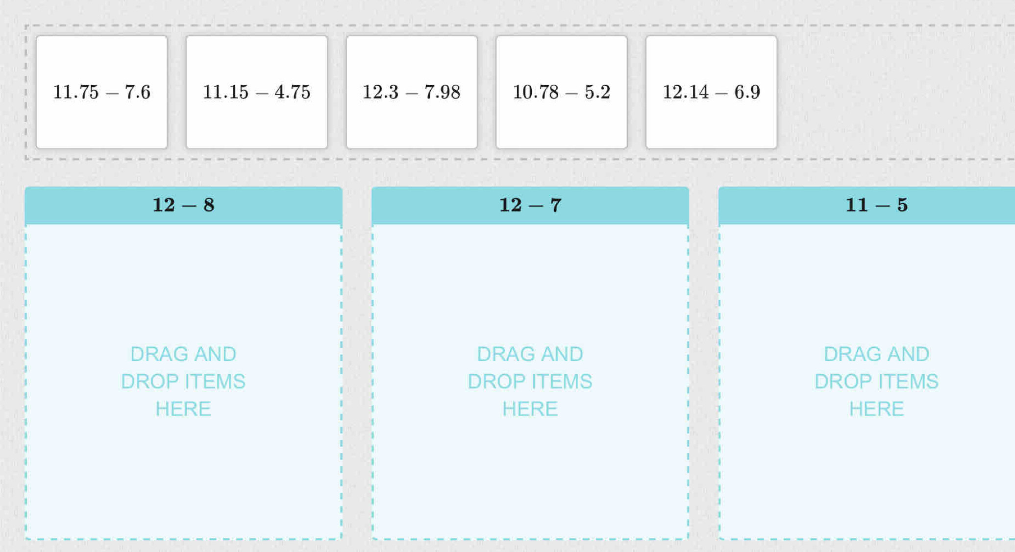 11.75-7.6 11.15-4.75 12.3-7.98 10.78-5.2 12.14-6.9
12-8
12-7
11-5
DRAG AND DRAG AND DRAG AND
DROP ITEMS DROP ITEMS DROP ITEMS
HERE HERE HERE
1