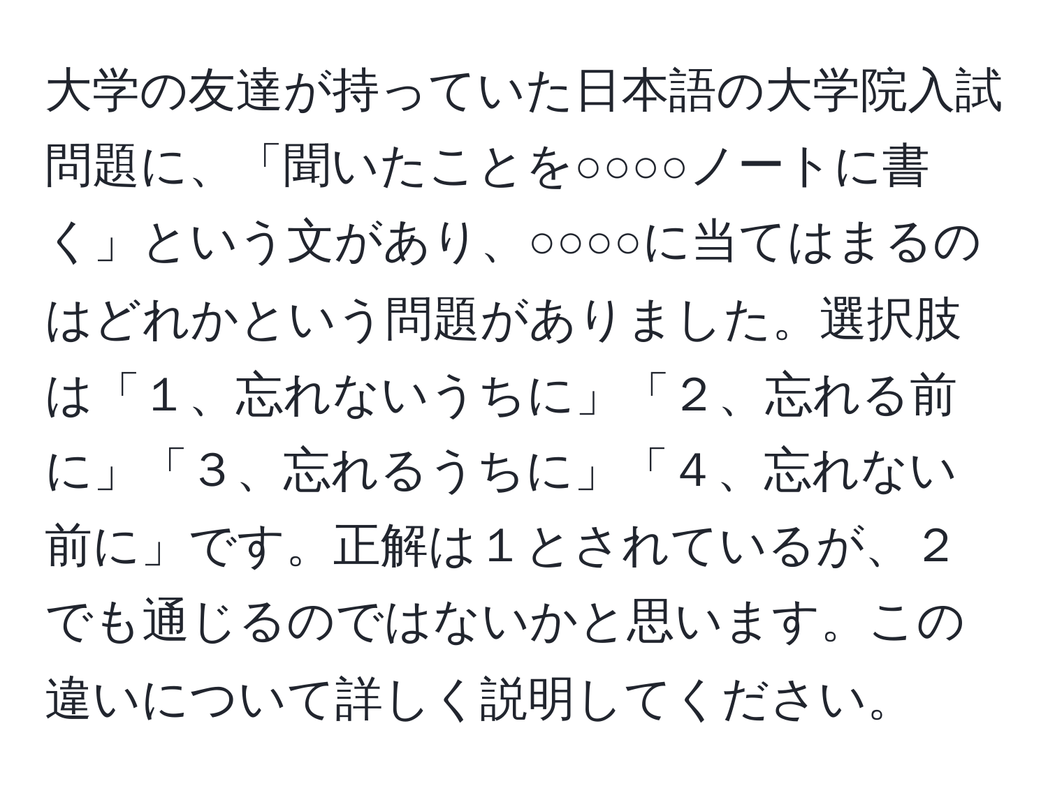 大学の友達が持っていた日本語の大学院入試問題に、「聞いたことを○○○○ノートに書く」という文があり、○○○○に当てはまるのはどれかという問題がありました。選択肢は「１、忘れないうちに」「２、忘れる前に」「３、忘れるうちに」「４、忘れない前に」です。正解は１とされているが、２でも通じるのではないかと思います。この違いについて詳しく説明してください。