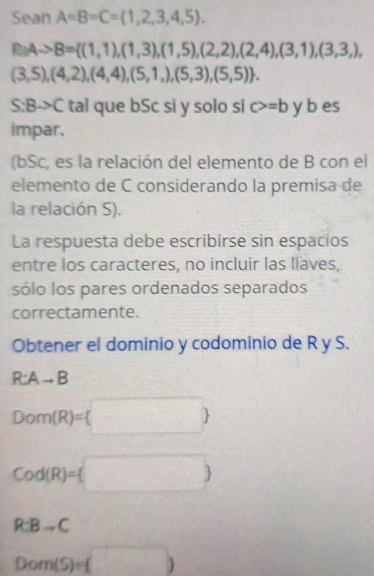 Sean A=B=C= 1,2,3,4,5.
Ato B= (1,1),(1,3),(1,5),(2,2),(2,4),(3,1),(3,3,),
(3,5),(4,2),(4,4),(5,1,),(5,3),(5,5).
S:Bto C tal que bSc si y solo si c>=b y b es 
impar. 
(bSc, es la relación del elemento de B con el 
elemento de C considerando la premisa de 
la relación S). 
La respuesta debe escribirse sin espacios 
entre los caracteres, no incluir las llaves, 
sólo los pares ordenados separados 
correctamente. 
Obtener el dominio y codominio de R y S.
R:Ato B
Dom(R)= □ 
Cod(R)=(□ )
R:Bto C -
Dom(S)=(□ )