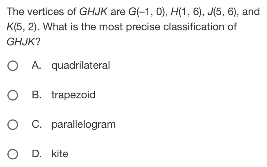 The vertices of GHJK are G(-1,0), H(1,6), J(5,6) , and
K(5,2). What is the most precise classification of
GHJK?
A. quadrilateral
B. trapezoid
C. parallelogram
D. kite