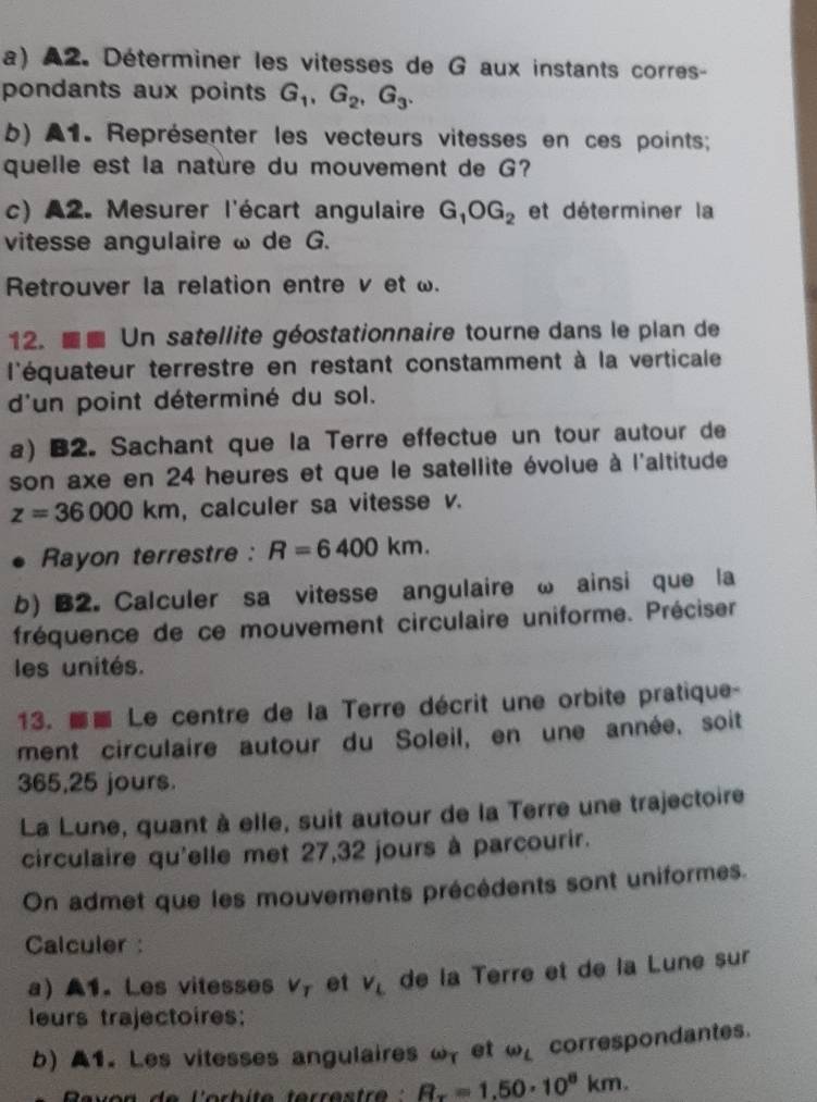 A2. Déterminer les vitesses de G aux instants corres- 
pondants aux points G_1, G_2, G_3. 
b) A1. Représenter les vecteurs vitesses en ces points; 
quelle est la natère du mouvement de G? 
c) A2. Mesurer l'écart angulaire G_1OG_2 et déterminer la 
vitesse angulaire ω de G. 
Retrouver la relation entre v et ω. 
12. ■ Un satellite géostationnaire tourne dans le plan de 
l'équateur terrestre en restant constamment à la verticale 
d'un point déterminé du sol. 
a) B2. Sachant que la Terre effectue un tour autour de 
son axe en 24 heures et que le satellite évolue à l'altitude
z=36000km , calculer sa vitesse v. 
. Rayon terrestre : R=6400km. 
b) B2. Calculer sa vitesse angulaire ω ainsi que la 
fréquence de ce mouvement circulaire uniforme. Préciser 
les unités. 
13. Le centre de la Terre décrit une orbite pratique- 
ment circulaire autour du Soleil, en une année, soit
365,25 jours. 
La Lune, quant à elle, suit autour de la Terre une trajectoire 
circulaire qu'elle met 27, 32 jours à parcourir. 
On admet que les mouvements précédents sont uniformes. 
Calculer : 
a ▲1.Les vitesses v_T et v_L de la Terre et de la Lune sur 
leurs trajectoires: 
b)A1. Les vitesses angulaires ω, et omega _L correspondantes.
R_x=1,50· 10^8km.