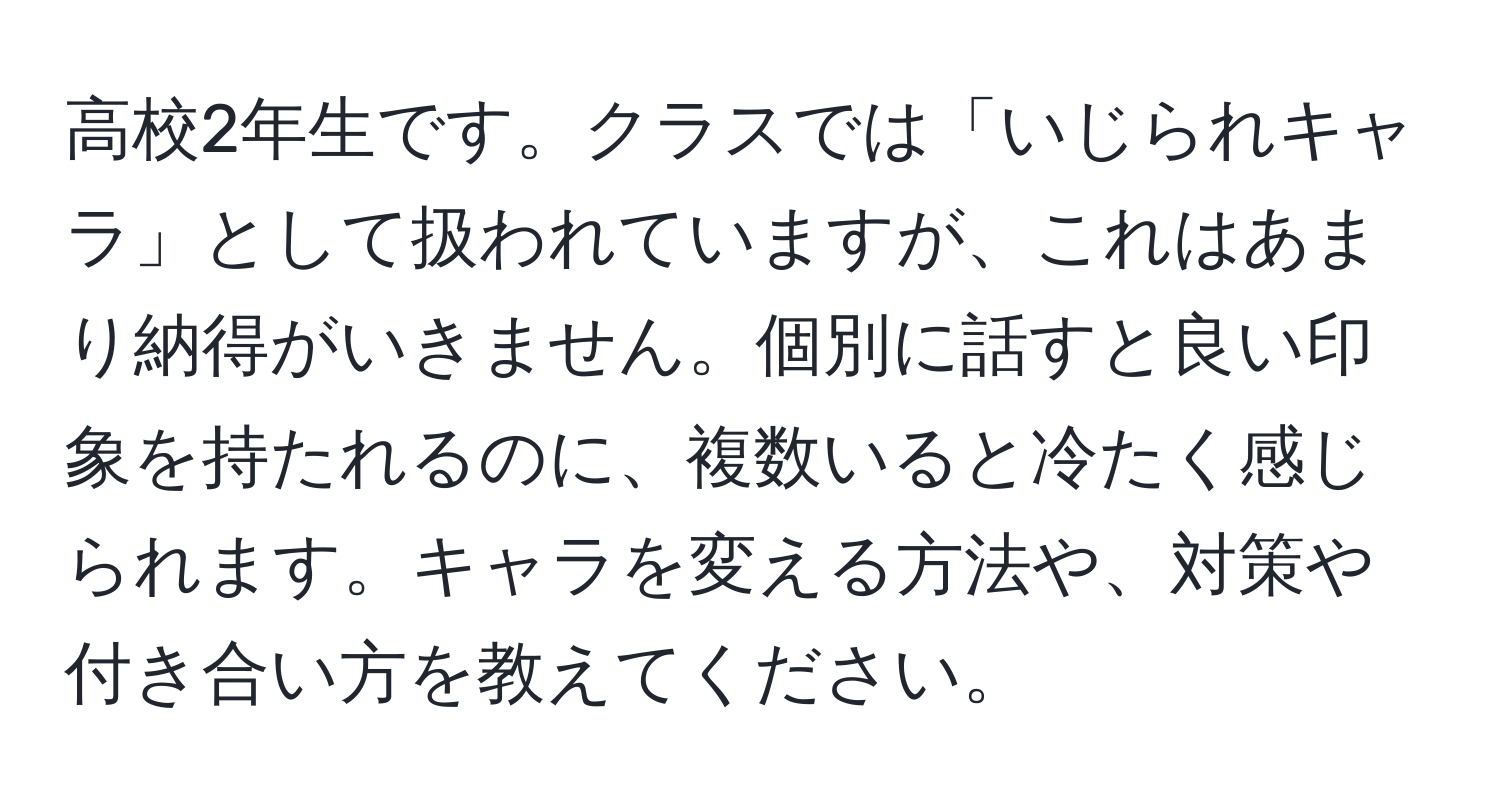 高校2年生です。クラスでは「いじられキャラ」として扱われていますが、これはあまり納得がいきません。個別に話すと良い印象を持たれるのに、複数いると冷たく感じられます。キャラを変える方法や、対策や付き合い方を教えてください。