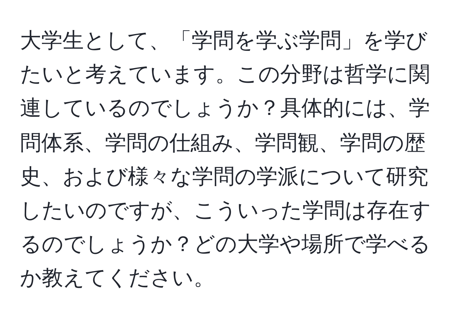 大学生として、「学問を学ぶ学問」を学びたいと考えています。この分野は哲学に関連しているのでしょうか？具体的には、学問体系、学問の仕組み、学問観、学問の歴史、および様々な学問の学派について研究したいのですが、こういった学問は存在するのでしょうか？どの大学や場所で学べるか教えてください。