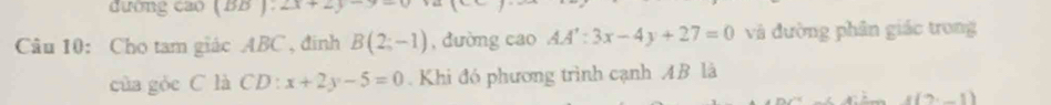 đường cao (BB ): 2x+2y
Câu 10: Cho tam giác ABC , đinh B(2;-1) , dường cao AA':3x-4y+27=0 và đường phân giác trong 
của gỏc C là CD : :x+2y-5=0. Khi đó phương trình cạnh AB là 
(?,_ 1)