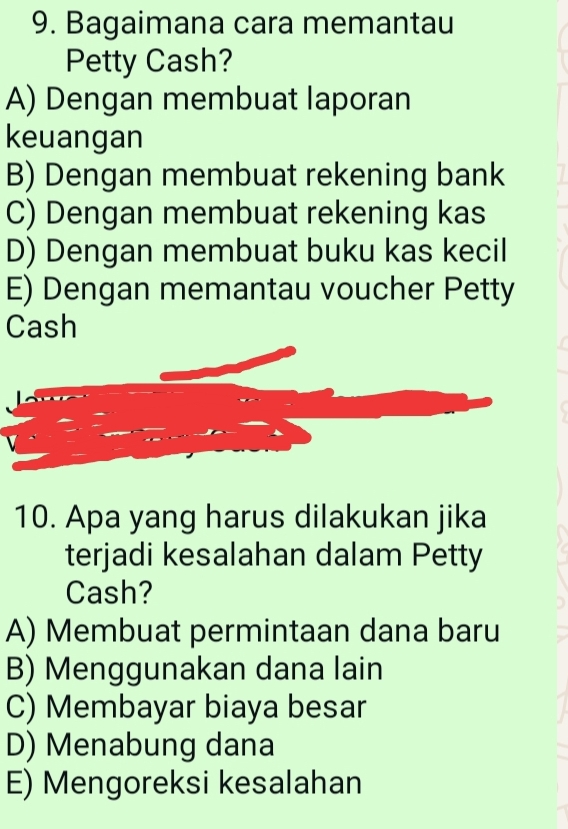 Bagaimana cara memantau
Petty Cash?
A) Dengan membuat laporan
keuangan
B) Dengan membuat rekening bank
C) Dengan membuat rekening kas
D) Dengan membuat buku kas kecil
E) Dengan memantau voucher Petty
Cash
10. Apa yang harus dilakukan jika
terjadi kesalahan dalam Petty
Cash?
A) Membuat permintaan dana baru
B) Menggunakan dana lain
C) Membayar biaya besar
D) Menabung dana
E) Mengoreksi kesalahan