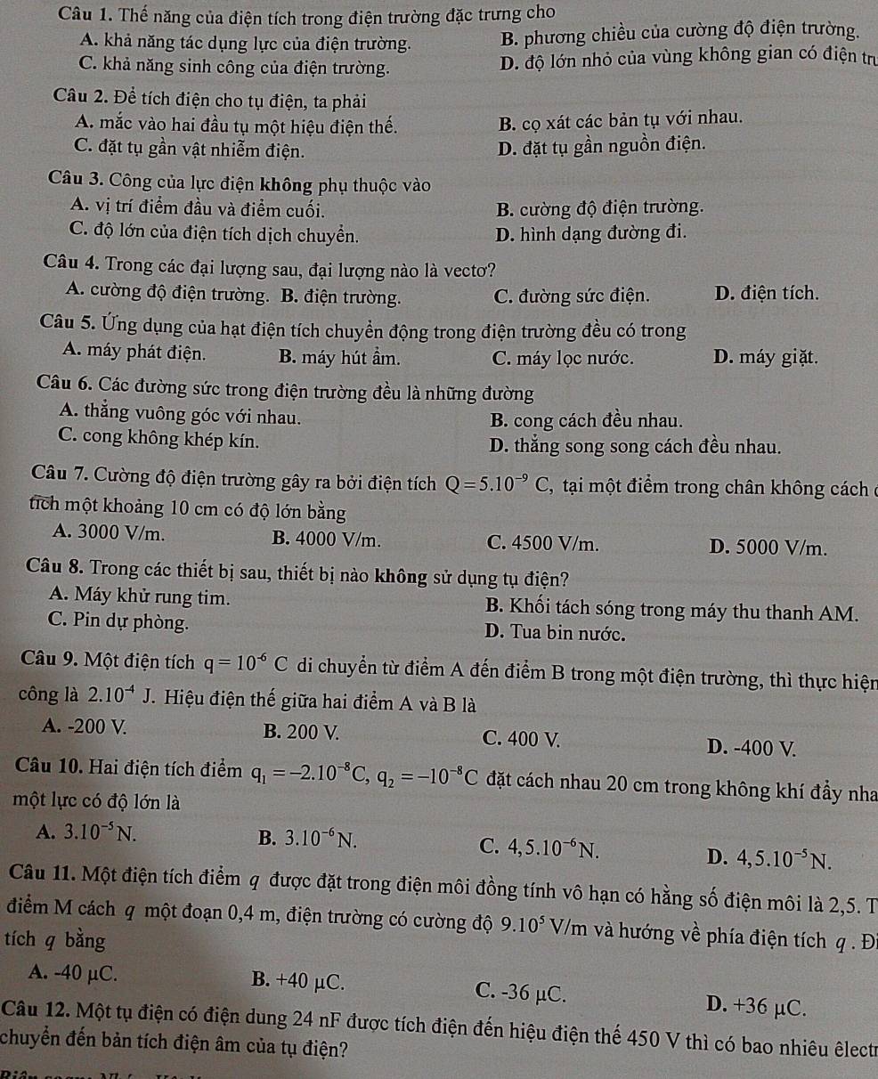 Thế năng của điện tích trong điện trường đặc trưng cho
A. khả năng tác dụng lực của điện trường. B. phương chiều của cường độ điện trường.
C. khả năng sinh công của điện trường. D. độ lớn nhỏ của vùng không gian có điện trị
Câu 2. Để tích điện cho tụ điện, ta phải
A. mắc vào hai đầu tụ một hiệu điện thế.
B. cọ xát các bản tụ với nhau.
C. đặt tụ gần vật nhiễm điện. D. đặt tụ gần nguồn điện.
Câu 3. Công của lực điện không phụ thuộc vào
A. vị trí điểm đầu và điểm cuối. B. cường độ điện trường.
C. độ lớn của điện tích dịch chuyển. D. hình dạng đường đi.
Câu 4. Trong các đại lượng sau, đại lượng nào là vectơ?
A. cường độ điện trường. B. điện trường. C. đường sức điện. D. điện tích.
Câu 5. Ứng dụng của hạt điện tích chuyển động trong điện trường đều có trong
A. máy phát điện. B. máy hút ẩm. C. máy lọc nước. D. máy giặt.
Câu 6. Các đường sức trong điện trường đều là những đường
A. thẳng vuông góc với nhau. B. cong cách đều nhau.
C. cong không khép kín. D. thắng song song cách đều nhau.
Câu 7. Cường độ điện trường gây ra bởi điện tích Q=5.10^(-9)C , tại một điểm trong chân không cách ở
tích một khoảng 10 cm có độ lớn bằng
A. 3000 V/m. B. 4000 V/m. C. 4500 V/m. D. 5000 V/m.
Câu 8. Trong các thiết bị sau, thiết bị nào không sử dụng tụ điện?
A. Máy khử rung tim. B. Khối tách sóng trong máy thu thanh AM.
C. Pin dự phòng. D. Tua bin nước.
Câu 9. Một điện tích q=10^(-6)C di chuyển từ điểm A đến điểm B trong một điện trường, thì thực hiện
công là 2.10^(-4)J.  Hiệu điện thế giữa hai điểm A và B là
A. -200 V. B. 200 V. C. 400 V. D. -400 V.
Câu 10. Hai điện tích điểm q_1=-2.10^(-8)C,q_2=-10^(-8)C đặt cách nhau 20 cm trong không khí đầy nha
một lực có độ lớn là
A. 3.10^(-5)N. B. 3.10^(-6)N.
C. 4,5.10^(-6)N. D. 4,5.10^(-5)N.
Câu 11. Một điện tích điểm q được đặt trong điện môi đồng tính vô hạn có hằng số điện môi là 2,5. T
điểm M cách q một đoạn 0,4 m, điện trường có cường độ 9.10^5 V/m và hướng về phía điện tích q . Đi
tích q bằng
A. -40 μC. B. +40 μC. C. -36 µC. D. +36 µC.
Câu 12. Một tụ điện có điện dung 24 nF được tích điện đến hiệu điện thế 450 V thì có bao nhiêu êlectr
chuyển đến bản tích điện âm của tụ điện?