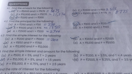 Find the amount for the following: (b) P=22500 and I=overline ?55
P= 5000and1=?075
P=88000
(c) P= 10,500and1=?1070 and 1-2775=
C -g= 1200and1=2300
4.2 Find the principal for the following 
(a) A=2250 a nd I=zeta 30
bl A=(B00andand I=2120
A=81500 and I=275 (d) A=xi 4000c dI=2160
(2) A=2500 and I=2200 =230
4.3 Find the simple interest for the following: 
(a) A=21200 and P=81000 (5) A=22650 and P=22500
(e) A=2850c nd P=<750</tex> (d) A=25200 and P=75000
(e) A= 12,850 and P=212,000
Find the simple interest and amount for the following 
(a) P=2500, R=5% , and T=2 years (b) P=R1200, R=3.5% , and T=4 years
(C) P=210,000, R=8% , and T=1.5 years (d) P=R2500, R=6.25% , and T=3.5y
(e) P= 15,000, R=4.75% , and T=2.5 years
ind the rate of interest for the following:
A=970000-75000 (h)