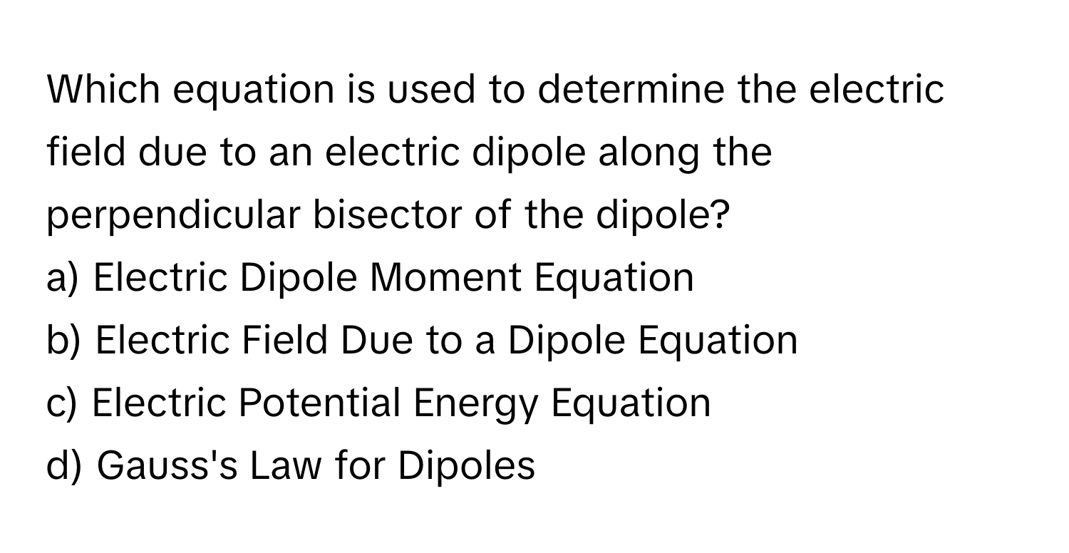 Which equation is used to determine the electric field due to an electric dipole along the perpendicular bisector of the dipole?
a) Electric Dipole Moment Equation
b) Electric Field Due to a Dipole Equation
c) Electric Potential Energy Equation
d) Gauss's Law for Dipoles