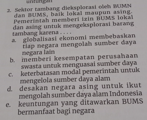 untungan
2. Sektor tambang dieksplorasi oleh BUMN
dan BUMS, baik lokal maupun asing.
Pemerintah memberi izin BUMS lokal
dan asing untuk mengeksplorasi barang
tambang karena . . . .
a. globalisasi ekonomi membebaskan
tiap negara mengolah sumber daya
negara lain
b. memberi kesempatan perusahaan
swasta untuk menguasai sumber daya
c. keterbatasan modal pemerintah untuk
mengelola sumber daya alam
d. desakan negara asing untuk ikut
mengolah sumber daya alam Indonesia
e. keuntungan yang ditawarkan BUMS
bermanfaat bagi negara