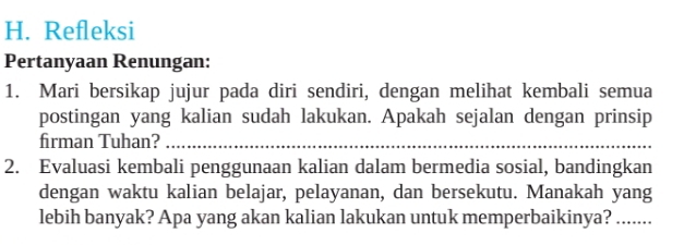 Refleksi 
Pertanyaan Renungan: 
1. Mari bersikap jujur pada diri sendiri, dengan melihat kembali semua 
postingan yang kalian sudah lakukan. Apakah sejalan dengan prinsip 
firman Tuhan?_ 
2. Evaluasi kembali penggunaan kalian dalam bermedia sosial, bandingkan 
dengan waktu kalian belajar, pelayanan, dan bersekutu. Manakah yang 
lebih banyak? Apa yang akan kalian lakukan untuk memperbaikinya? ……...