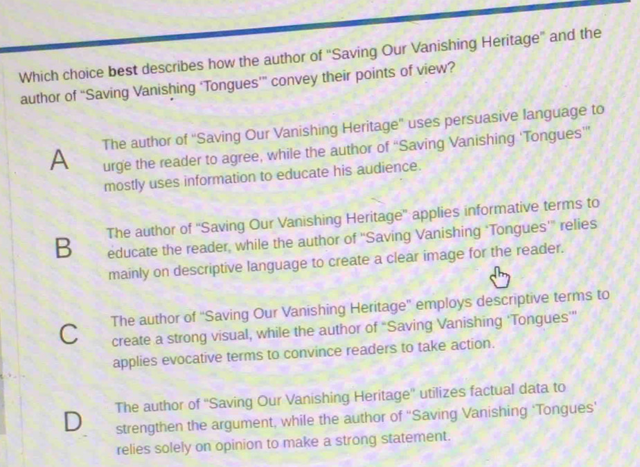 Which choice best describes how the author of 'Saving Our Vanishing Heritage' and the
author of “Saving Vanishing ‘Tongues’” convey their points of view?
A The author of ''Saving Our Vanishing Heritage'' uses persuasive language to
urge the reader to agree, while the author of “Saving Vanishing 'Tongues'”
mostly uses information to educate his audience.
B The author of ''Saving Our Vanishing Heritage” applies informative terms to
educate the reader, while the author of “Saving Vanishing ‘Tongues'” relies
mainly on descriptive language to create a clear image for the reader.
The author of “Saving Our Vanishing Heritage' employs descriptive terms to
C create a strong visual, while the author of “Saving Vanishing ‘Tongues’”
applies evocative terms to convince readers to take action.
The author of ''Saving Our Vanishing Heritage'' utilizes factual data to
D strengthen the argument, while the author of ''Saving Vanishing ‘Tongues'
relies solely on opinion to make a strong statement.