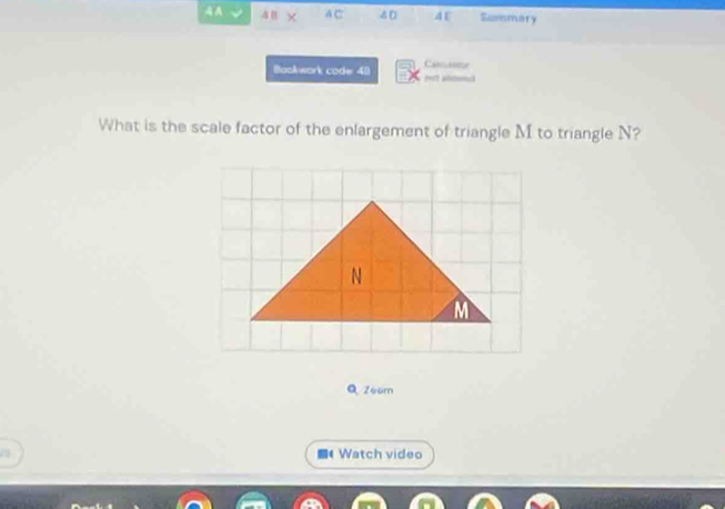 A × A C 40 4 E Sumsmary 
Camaste 
Baokwork code: 41 eet aod 
What is the scale factor of the enlargement of triangle M to triangle N? 
Q Zoom 
4 Watch video