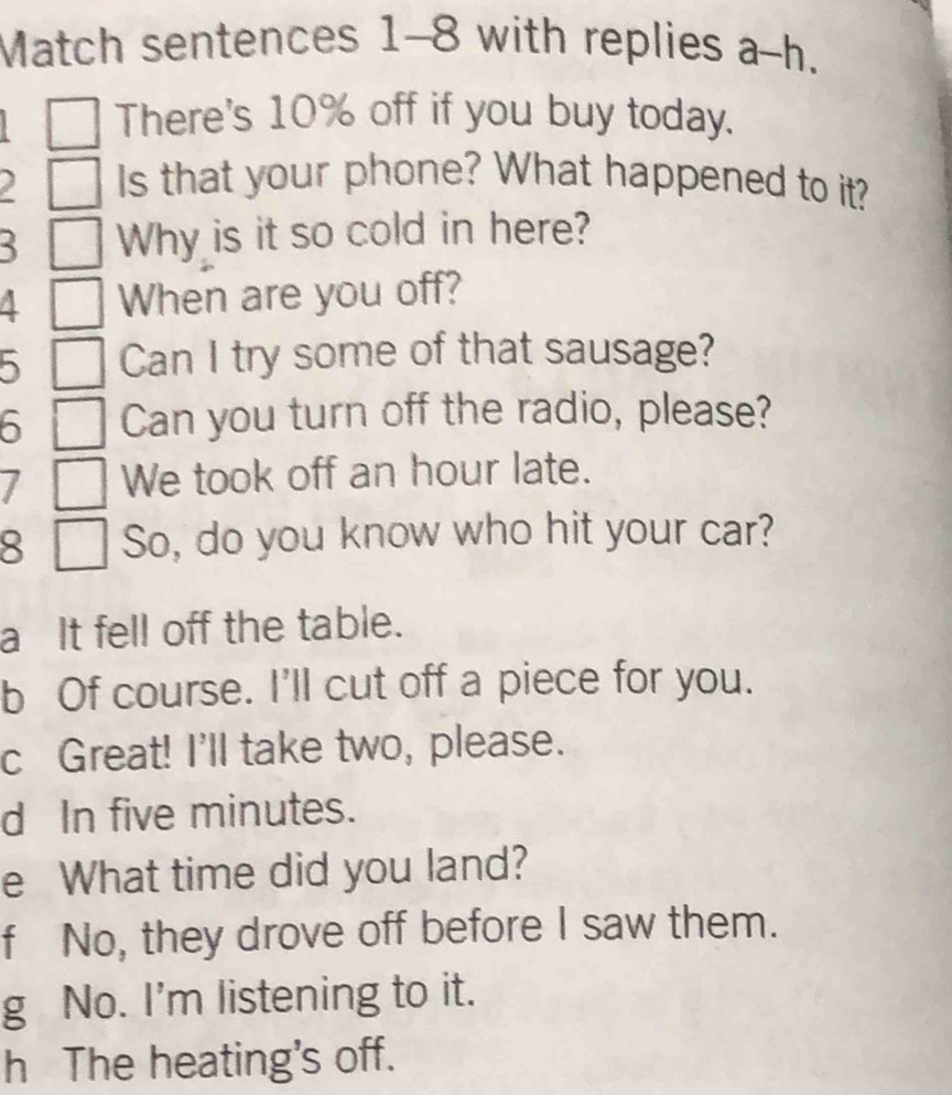 Match sentences 1-8 with replies a-h. 
There's 10% off if you buy today. 
I Is that your phone? What happened to it? 
Why is it so cold in here? 
A When are you off? 
5 Can I try some of that sausage? 
5 Can you turn off the radio, please? 
We took off an hour late. 
8 So, do you know who hit your car? 
a It fell off the table. 
b Of course. I'll cut off a piece for you. 
c Great! I'll take two, please. 
d In five minutes. 
e What time did you land? 
f No, they drove off before I saw them. 
g No. I'm listening to it. 
h The heating's off.