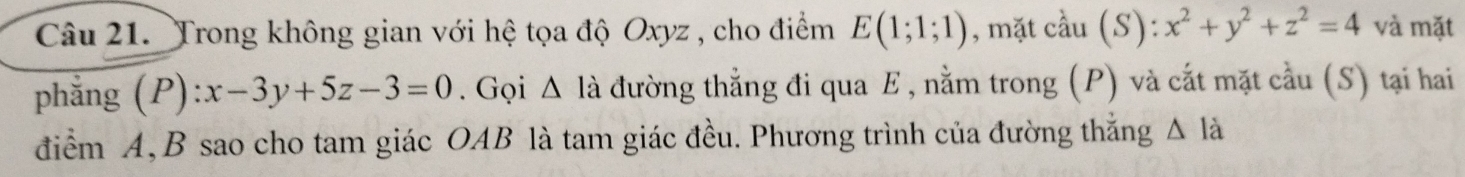 Trong không gian với hệ tọa độ Oxyz , cho điểm E(1;1;1) , mặt cầu (S): :x^2+y^2+z^2=4 và mặt 
phẳng (A ):x-3y+5z-3=0. Gọi △ là đường thẳng đi qua E , nằm trong (P) và cắt mặt cầu (S) tại hai 
điểm A, B sao cho tam giác OAB là tam giác đều. Phương trình của đường thắng △ li